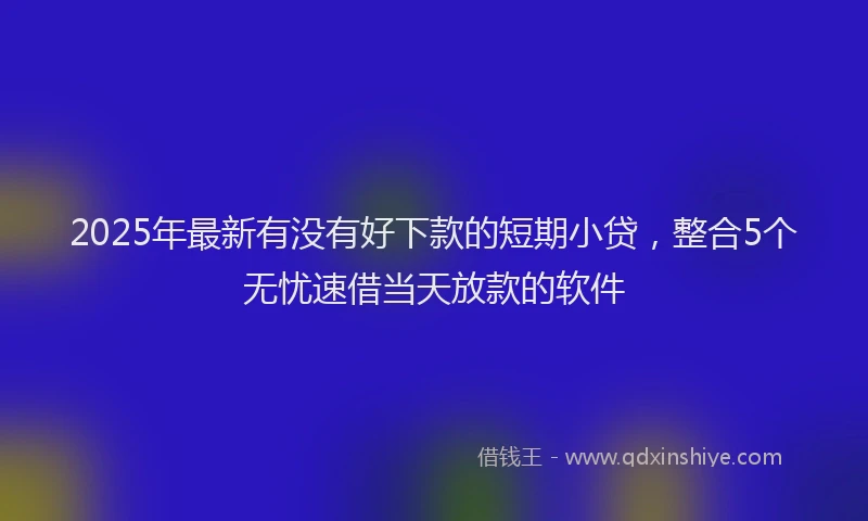 2025年最新有没有好下款的短期小贷，整合5个无忧速借当天放款的软件