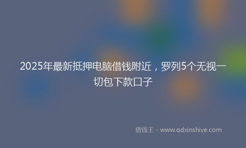 2025年最新抵押电脑借钱附近，罗列5个无视一切包下款口子