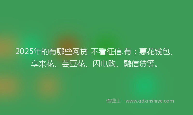 2025年的有哪些网贷_不看征信.有：惠花钱包、享来花、芸豆花、闪电购、融信贷等。