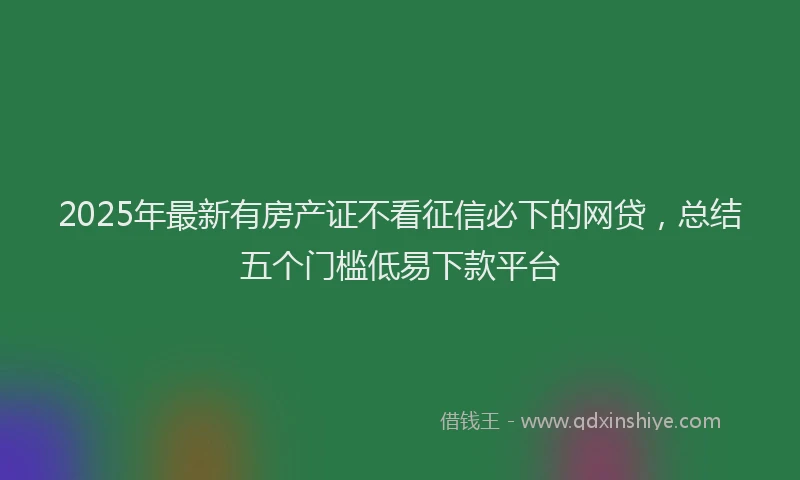 2025年最新有房产证不看征信必下的网贷，总结五个门槛低易下款平台