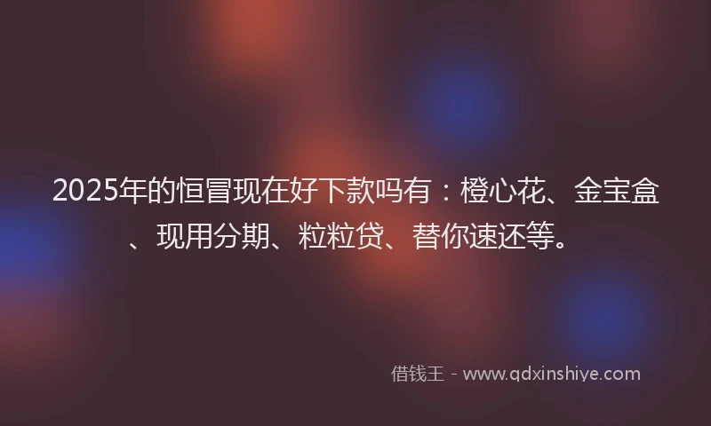 2025年的恒冒现在好下款吗有：橙心花、金宝盒、现用分期、粒粒贷、替你速还等。