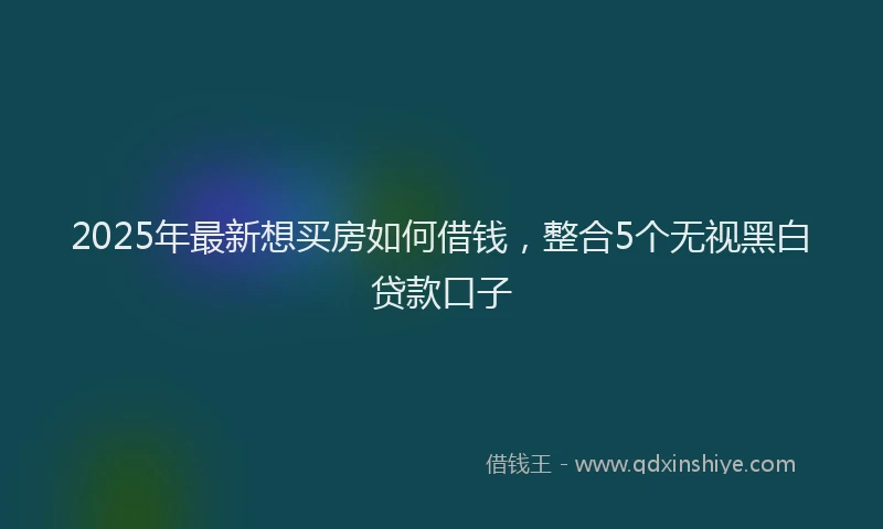 2025年最新想买房如何借钱，整合5个无视黑白贷款口子