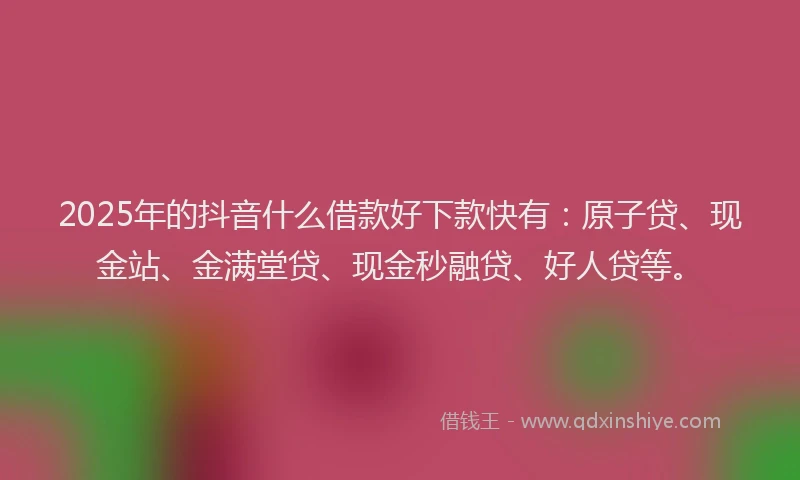 2025年的抖音什么借款好下款快有：原子贷、现金站、金满堂贷、现金秒融贷、好人贷等。