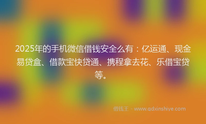 2025年的手机微信借钱安全么有：亿运通、现金易贷盒、借款宝快贷通、携程拿去花、乐借宝贷等。