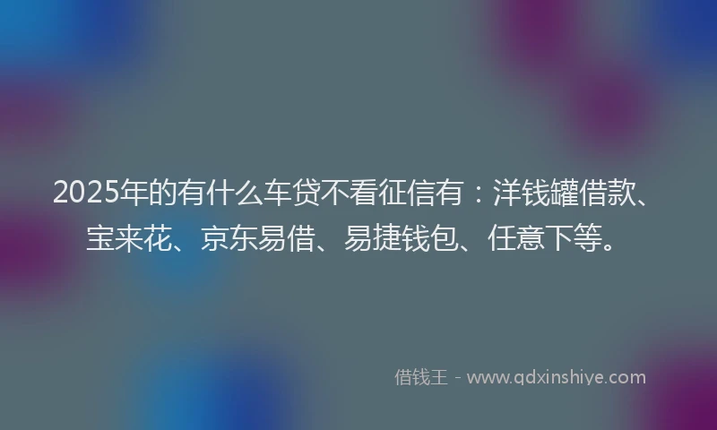 2025年的有什么车贷不看征信有：洋钱罐借款、宝来花、京东易借、易捷钱包、任意下等。
