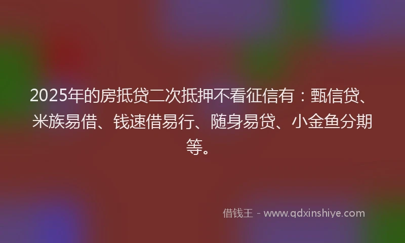 2025年的房抵贷二次抵押不看征信有：甄信贷、米族易借、钱速借易行、随身易贷、小金鱼分期等。
