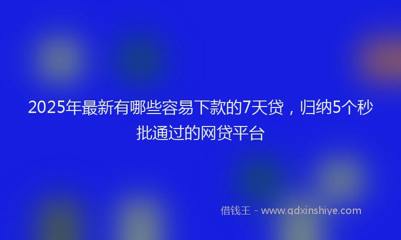 2025年最新有哪些容易下款的7天贷，归纳5个秒批通过的网贷平台