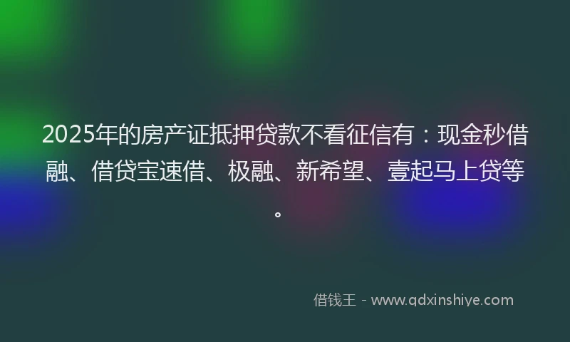 2025年的房产证抵押贷款不看征信有：现金秒借融、借贷宝速借、极融、新希望、壹起马上贷等。