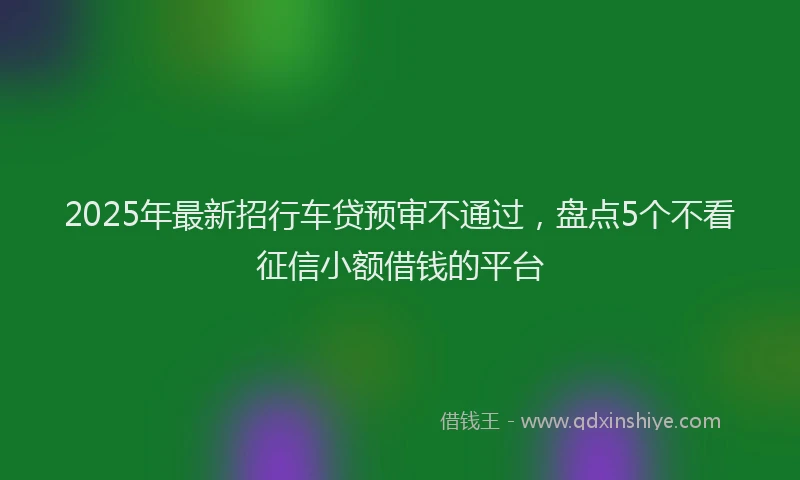 2025年最新招行车贷预审不通过,盘点5个不看征信小额借钱的平台
