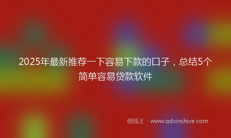 2025年最新推荐一下容易下款的口子，总结5个简单容易贷款软件