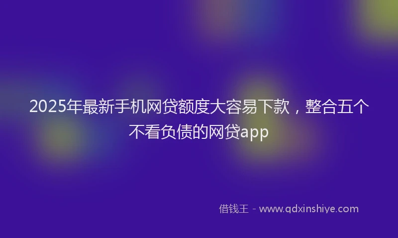 2025年最新手机网贷额度大容易下款，整合五个不看负债的网贷app