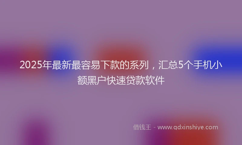 2025年最新最容易下款的系列，汇总5个手机小额黑户快速贷款软件