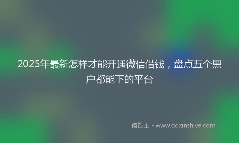 2025年最新怎样才能开通微信借钱，盘点五个黑户都能下的平台
