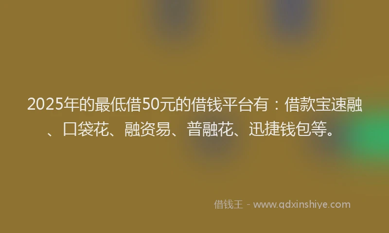 2025年的最低借50元的借钱平台有：借款宝速融、口袋花、融资易、普融花、迅捷钱包等。