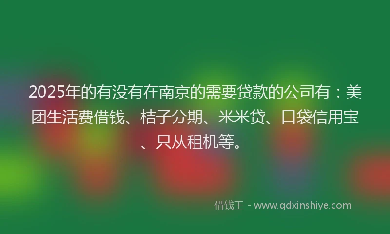 2025年的有没有在南京的需要贷款的公司有：美团生活费借钱、桔子分期、米米贷、口袋信用宝、只从租机等。