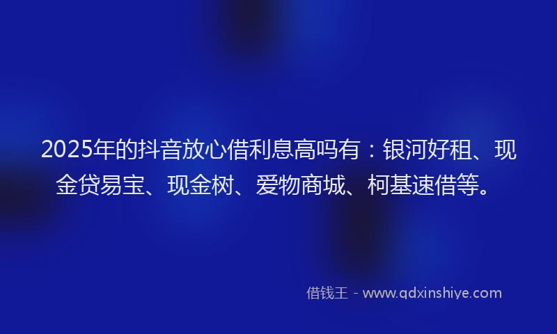 2025年的抖音放心借利息高吗有：银河好租、现金贷易宝、现金树、爱物商城、柯基速借等。