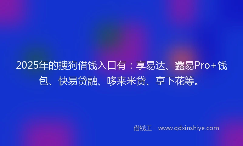 2025年的搜狗借钱入口有：享易达、鑫易Pro+钱包、快易贷融、哆来米贷、享下花等。