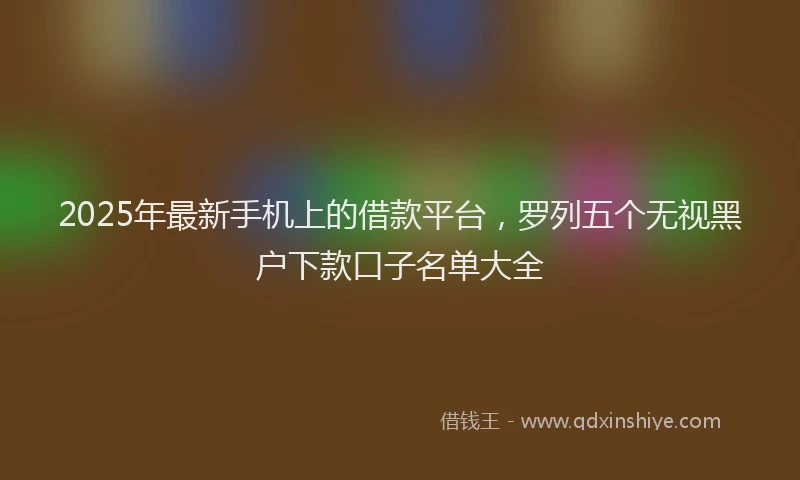 2025年最新手机上的借款平台，罗列五个无视黑户下款口子名单大全