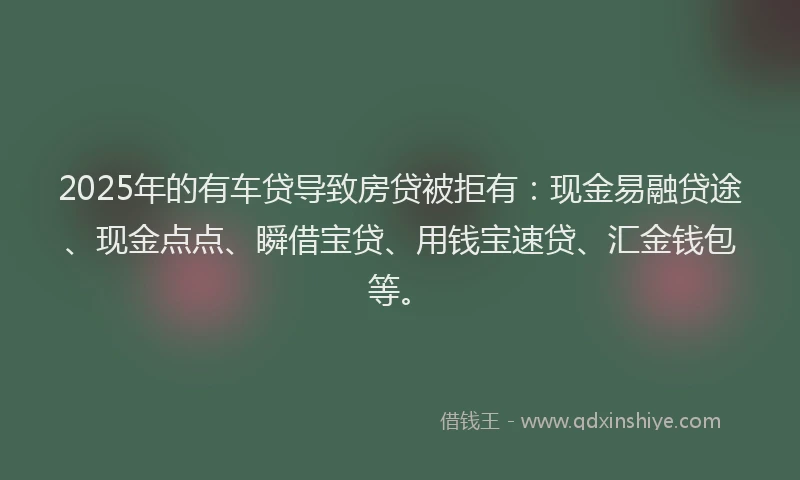 2025年的有车贷导致房贷被拒有：现金易融贷途、现金点点、瞬借宝贷、用钱宝速贷、汇金钱包等。