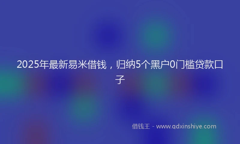 2025年最新易米借钱，归纳5个黑户0门槛贷款口子
