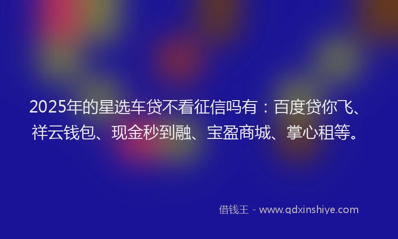 2025年的星选车贷不看征信吗有：百度贷你飞、祥云钱包、现金秒到融、宝盈商城、掌心租等。