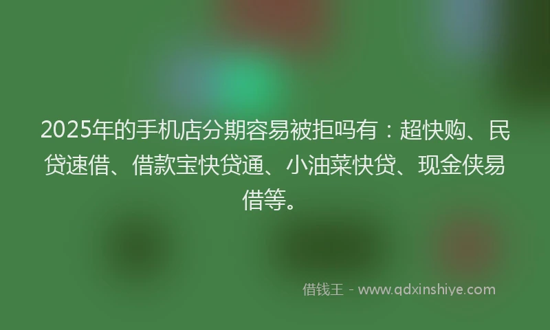 2025年的手机店分期容易被拒吗有：超快购、民贷速借、借款宝快贷通、小油菜快贷、现金侠易借等。