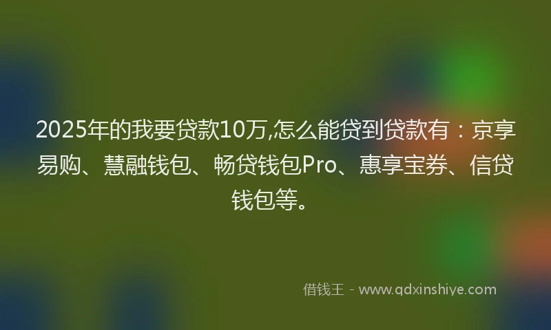 2025年的我要贷款10万,怎么能贷到贷款有：京享易购、慧融钱包、畅贷钱包Pro、惠享宝券、信贷钱包等。