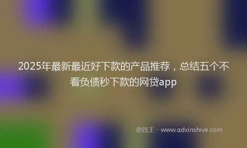 2025年最新最近好下款的产品推荐，总结五个不看负债秒下款的网贷app