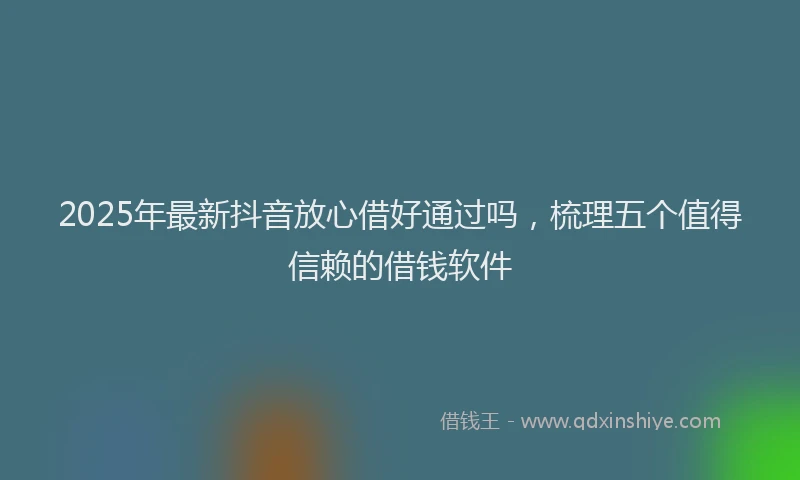 2025年最新抖音放心借好通过吗，梳理五个值得信赖的借钱软件