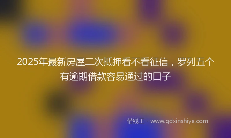 2025年最新房屋二次抵押看不看征信，罗列五个有逾期借款容易通过的口子