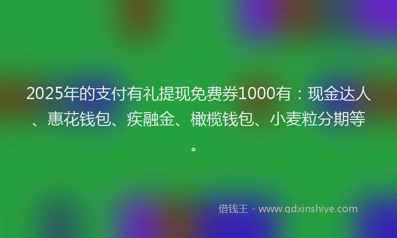 2025年的支付有礼提现免费券1000有：现金达人、惠花钱包、疾融金、橄榄钱包、小麦粒分期等。