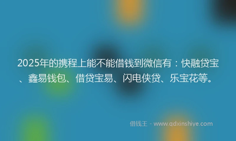 2025年的携程上能不能借钱到微信有：快融贷宝、鑫易钱包、借贷宝易、闪电侠贷、乐宝花等。