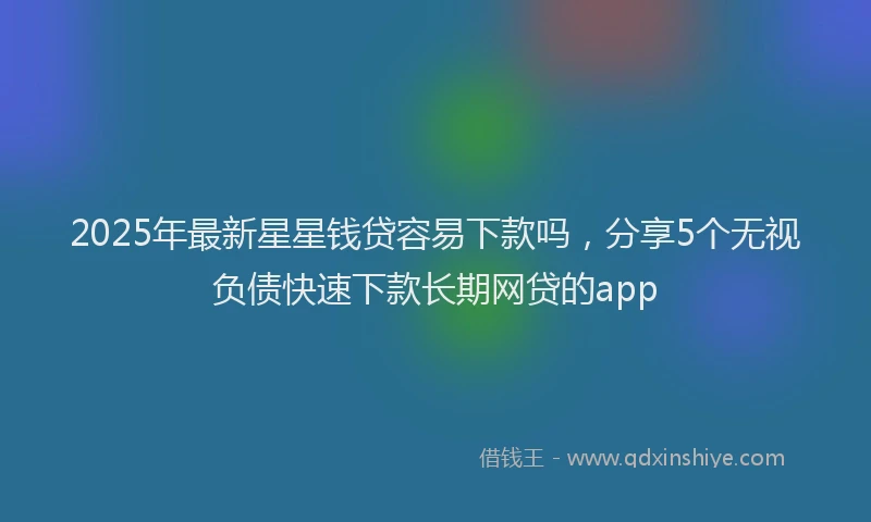 2025年最新星星钱贷容易下款吗，分享5个无视负债快速下款长期网贷的app