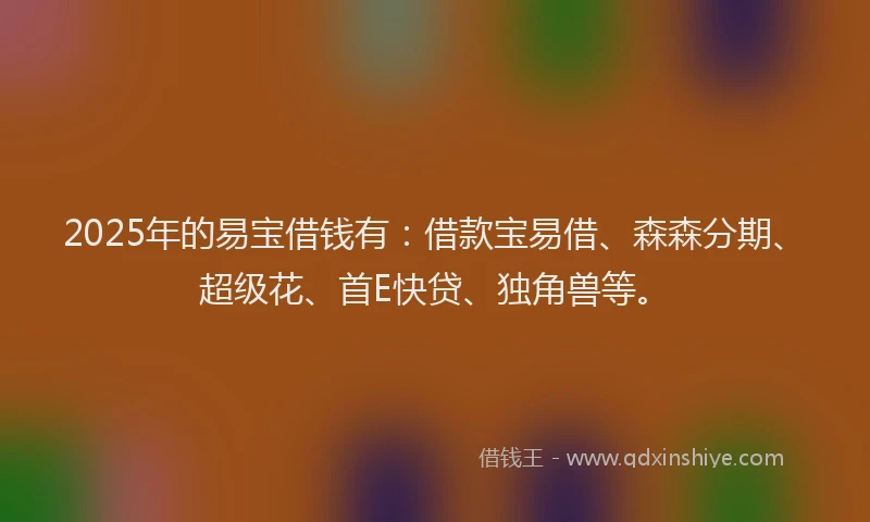 2025年的易宝借钱有：借款宝易借、森森分期、超级花、首E快贷、独角兽等。