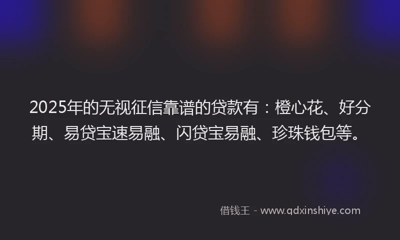 2025年的无视征信靠谱的贷款有：橙心花、好分期、易贷宝速易融、闪贷宝易融、珍珠钱包等。