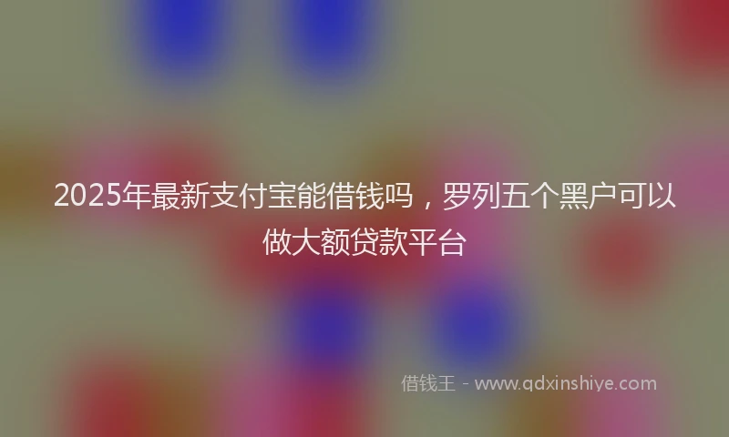 2025年最新支付宝能借钱吗,罗列五个黑户可以做大额贷款平台