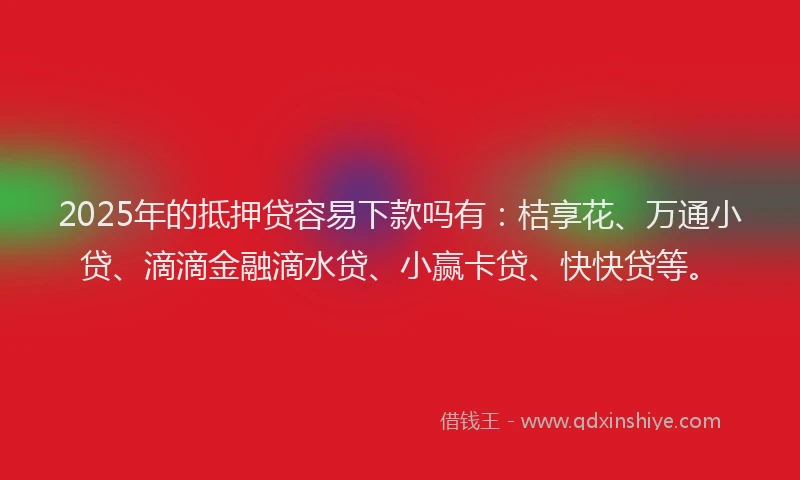 2025年的抵押贷容易下款吗有：桔享花、万通小贷、滴滴金融滴水贷、小赢卡贷、快快贷等。