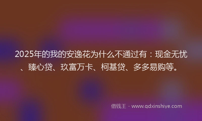 2025年的我的安逸花为什么不通过有：现金无忧、臻心贷、玖富万卡、柯基贷、多多易购等。