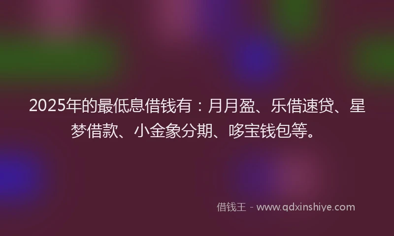 2025年的最低息借钱有：月月盈、乐借速贷、星梦借款、小金象分期、哆宝钱包等。