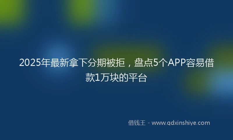 2025年最新拿下分期被拒，盘点5个APP容易借款1万块的平台