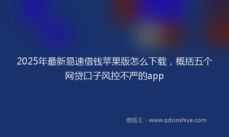 2025年最新易速借钱苹果版怎么下载，概括五个网贷口子风控不严的app
