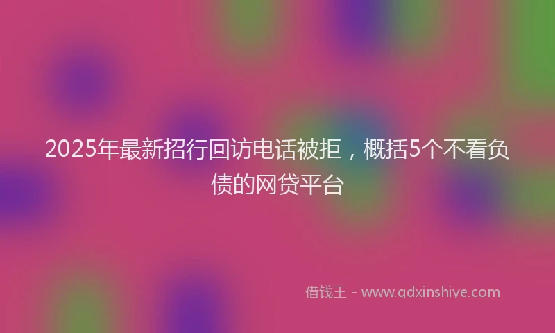 2025年最新招行回访电话被拒，概括5个不看负债的网贷平台