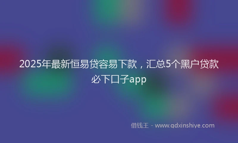 2025年最新恒易贷容易下款，汇总5个黑户贷款必下口子app
