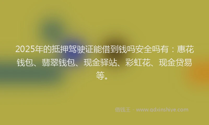 2025年的抵押驾驶证能借到钱吗安全吗有：惠花钱包、翡翠钱包、现金驿站、彩虹花、现金贷易等。