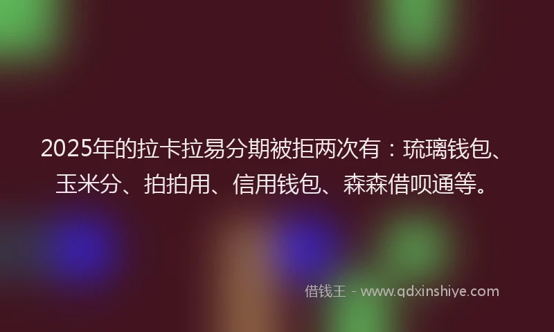2025年的拉卡拉易分期被拒两次有：琉璃钱包、玉米分、拍拍用、信用钱包、森森借呗通等。
