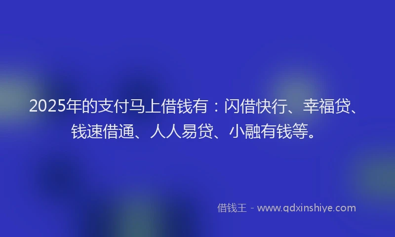 2025年的支付马上借钱有：闪借快行、幸福贷、钱速借通、人人易贷、小融有钱等。