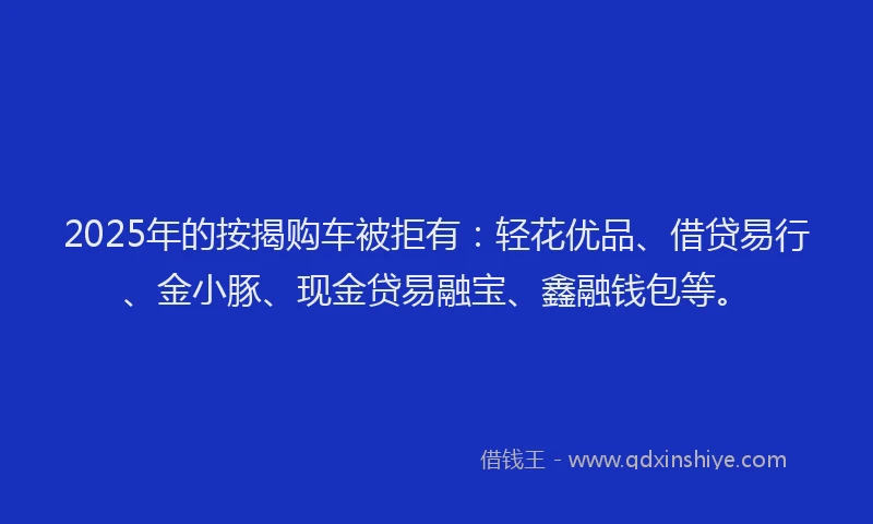 2025年的按揭购车被拒有：轻花优品、借贷易行、金小豚、现金贷易融宝、鑫融钱包等。