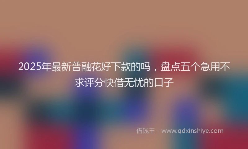 2025年最新普融花好下款的吗，盘点五个急用不求评分快借无忧的口子