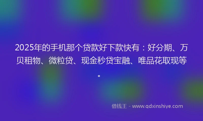 2025年的手机那个贷款好下款快有：好分期、万贝租物、微粒贷、现金秒贷宝融、唯品花取现等。