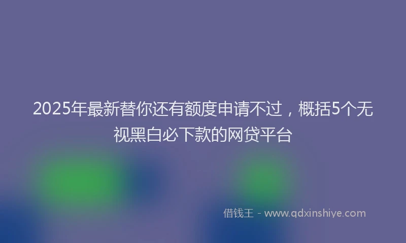 2025年最新替你还有额度申请不过，概括5个无视黑白必下款的网贷平台